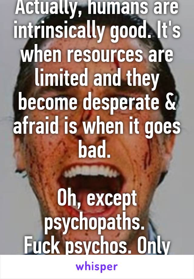 Actually, humans are intrinsically good. It's when resources are limited and they become desperate & afraid is when it goes bad. 

Oh, except psychopaths. 
Fuck psychos. Only 1 in 1000.