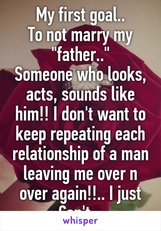 My first goal..
To not marry my "father.."
Someone who looks, acts, sounds like him!! I don't want to keep repeating each relationship of a man leaving me over n over again!!.. I just Can't...