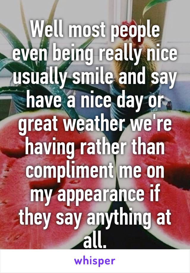 Well most people even being really nice usually smile and say have a nice day or great weather we're having rather than compliment me on my appearance if they say anything at all.