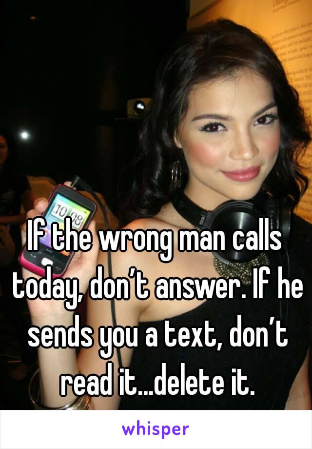 If the wrong man calls today, don’t answer. If he sends you a text, don’t read it...delete it.