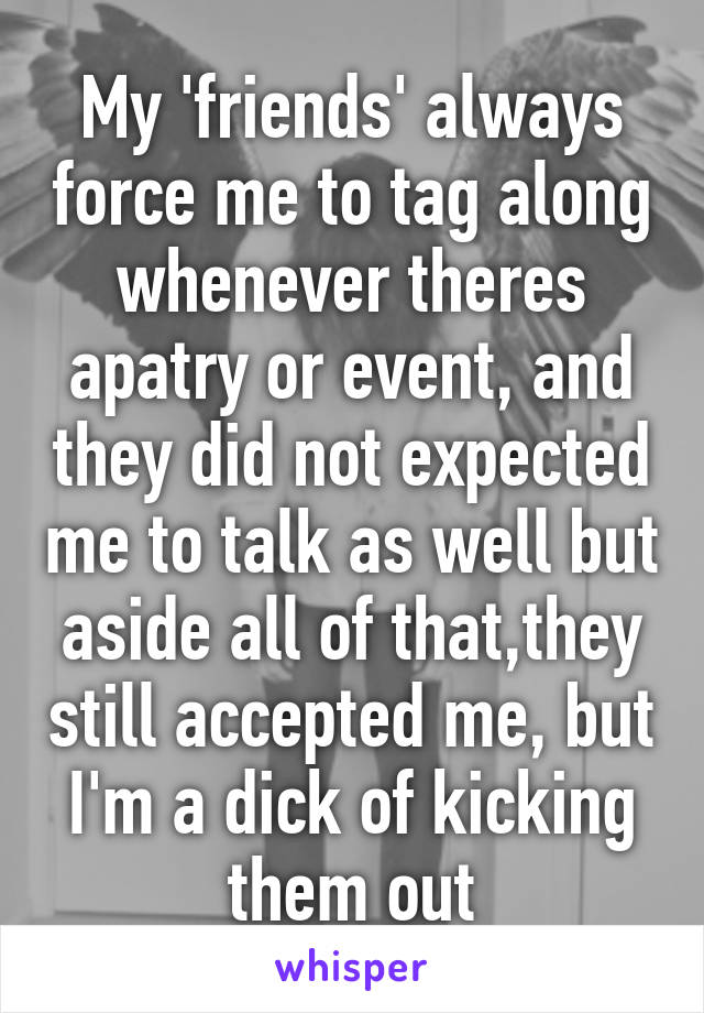 My 'friends' always force me to tag along whenever theres apatry or event, and they did not expected me to talk as well but aside all of that,they still accepted me, but I'm a dick of kicking them out