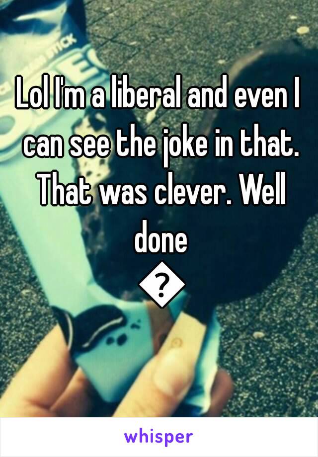 Lol I'm a liberal and even I can see the joke in that. That was clever. Well done 😂