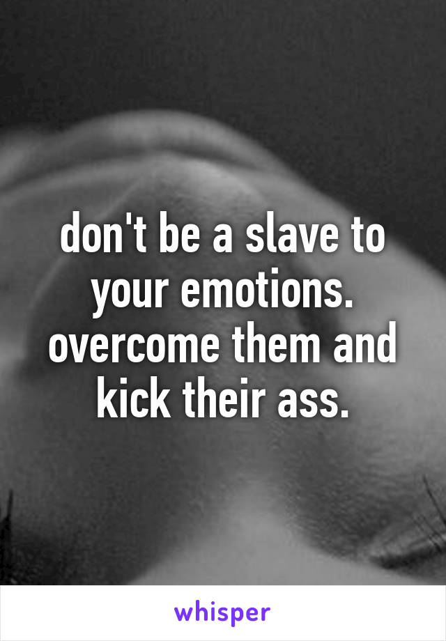 don't be a slave to your emotions. overcome them and kick their ass.