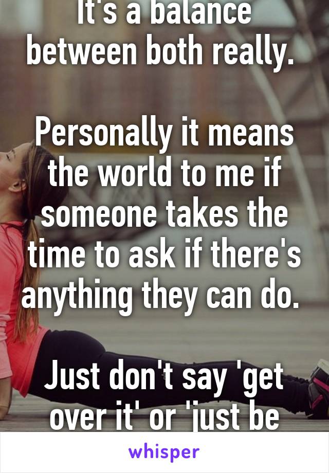 It's a balance between both really. 

Personally it means the world to me if someone takes the time to ask if there's anything they can do. 

Just don't say 'get over it' or 'just be happy '