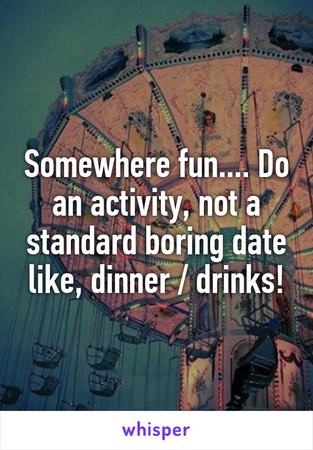 Somewhere fun.... Do an activity, not a standard boring date like, dinner / drinks!