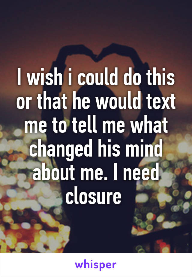 I wish i could do this or that he would text me to tell me what changed his mind about me. I need closure 