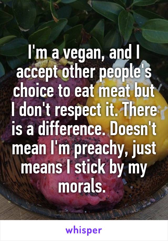 I'm a vegan, and I accept other people's choice to eat meat but I don't respect it. There is a difference. Doesn't mean I'm preachy, just means I stick by my morals. 