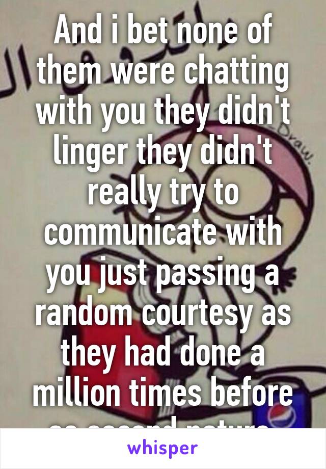 And i bet none of them were chatting with you they didn't linger they didn't really try to communicate with you just passing a random courtesy as they had done a million times before as second nature.