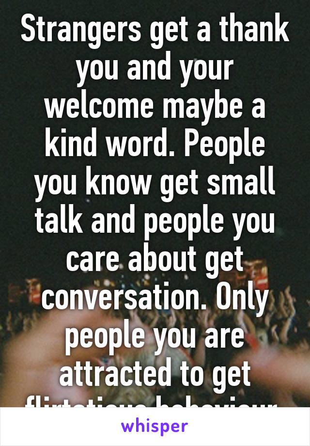 Strangers get a thank you and your welcome maybe a kind word. People you know get small talk and people you care about get conversation. Only people you are attracted to get flirtatious behaviour 