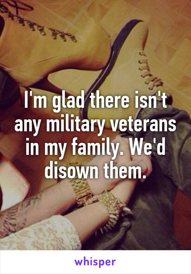 I'm glad there isn't any military veterans in my family. We'd disown them.