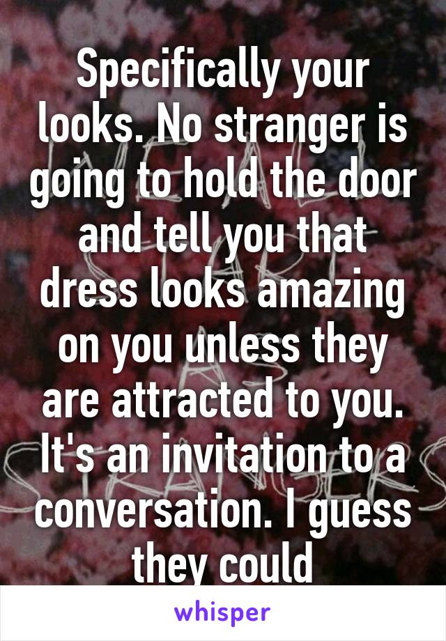 Specifically your looks. No stranger is going to hold the door and tell you that dress looks amazing on you unless they are attracted to you. It's an invitation to a conversation. I guess they could