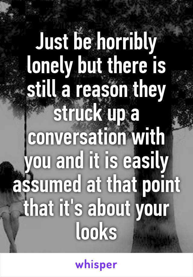 Just be horribly lonely but there is still a reason they struck up a conversation with you and it is easily assumed at that point that it's about your looks