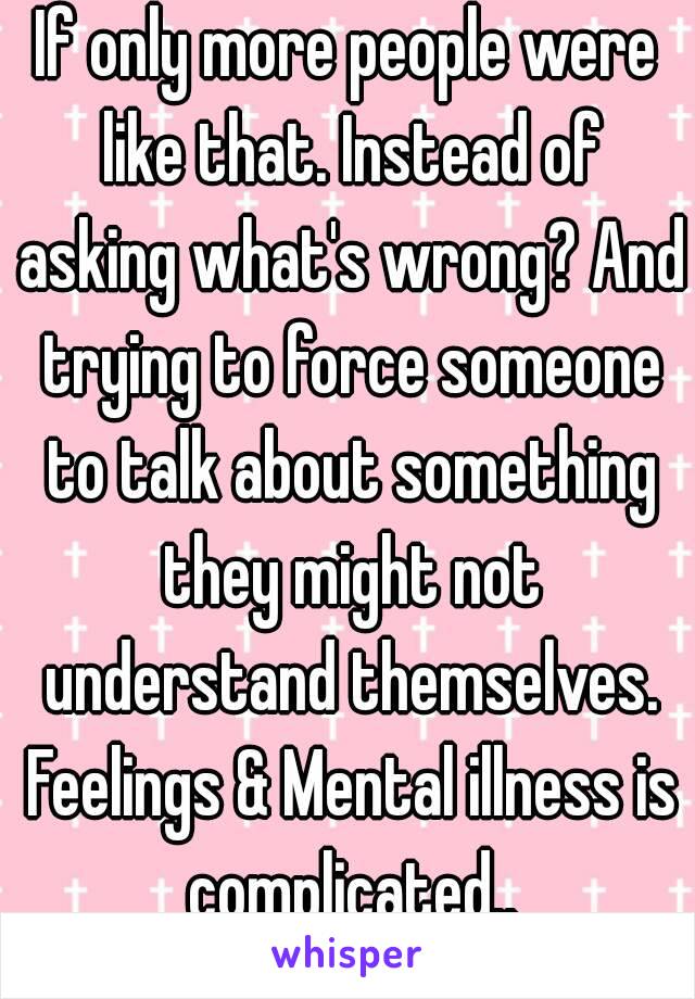 If only more people were like that. Instead of asking what's wrong? And trying to force someone to talk about something they might not understand themselves. Feelings & Mental illness is complicated..