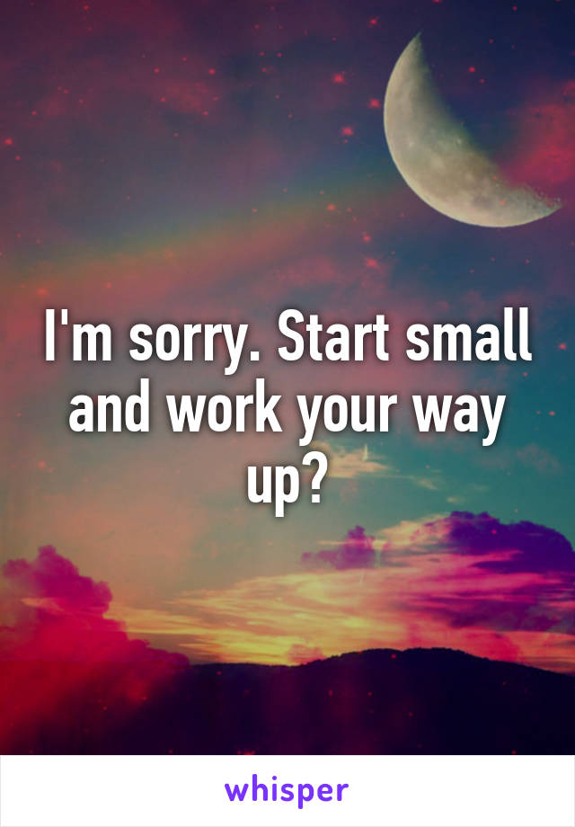 I'm sorry. Start small and work your way up?