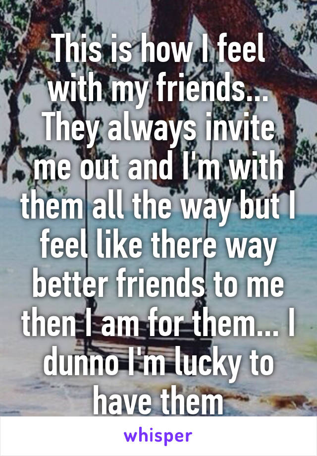 This is how I feel with my friends... They always invite me out and I'm with them all the way but I feel like there way better friends to me then I am for them... I dunno I'm lucky to have them