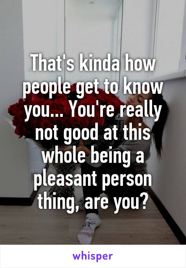 That's kinda how people get to know you... You're really not good at this whole being a pleasant person thing, are you?