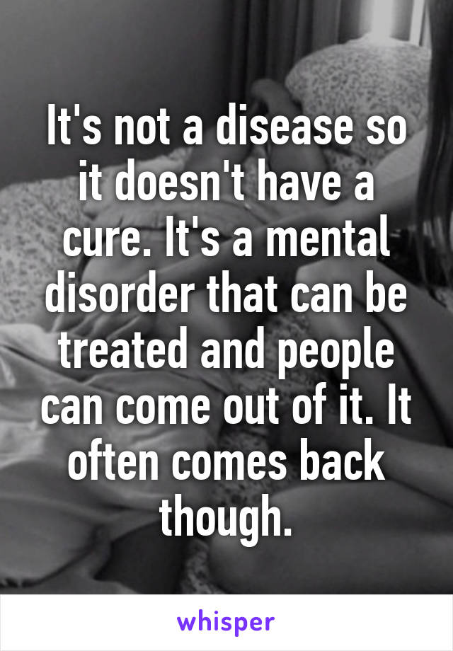 It's not a disease so it doesn't have a cure. It's a mental disorder that can be treated and people can come out of it. It often comes back though.