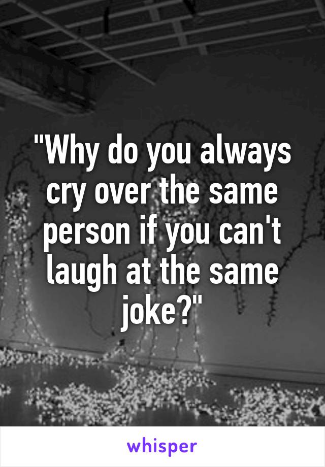 "Why do you always cry over the same person if you can't laugh at the same joke?"