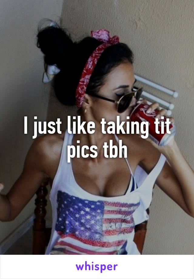 I just like taking tit pics tbh