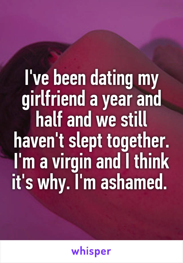 I've been dating my girlfriend a year and half and we still haven't slept together. I'm a virgin and I think it's why. I'm ashamed. 