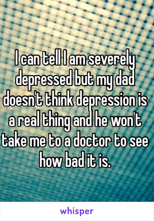 I can tell I am severely  depressed but my dad doesn't think depression is a real thing and he won't take me to a doctor to see how bad it is.