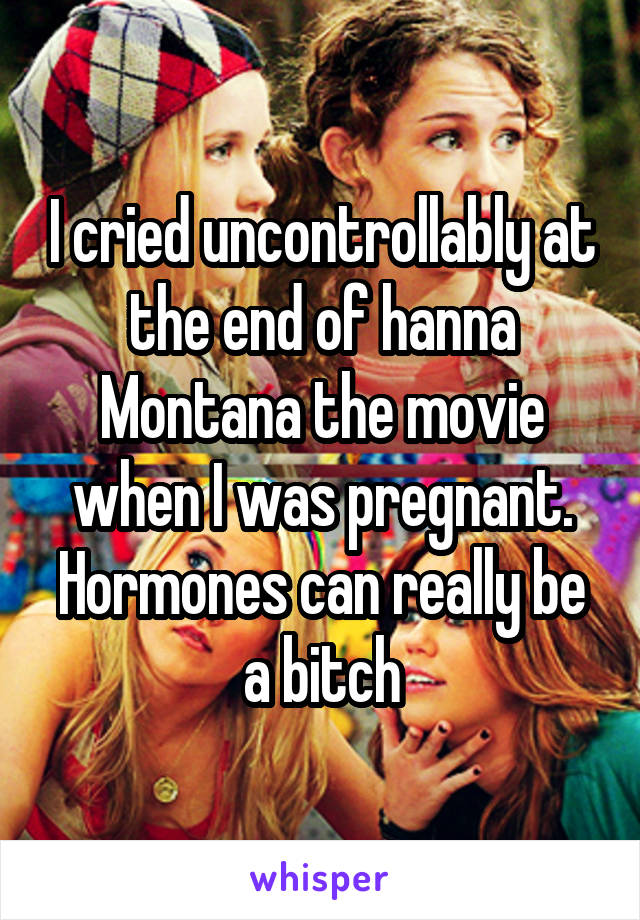 I cried uncontrollably at the end of hanna Montana the movie when I was pregnant. Hormones can really be a bitch