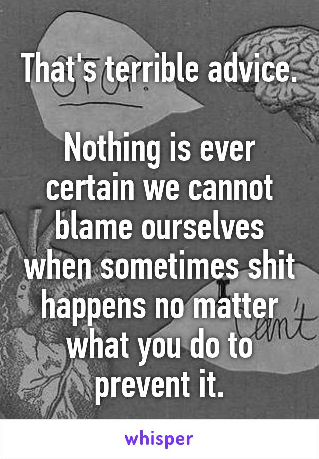 That's terrible advice.

Nothing is ever certain we cannot blame ourselves when sometimes shit happens no matter what you do to prevent it.