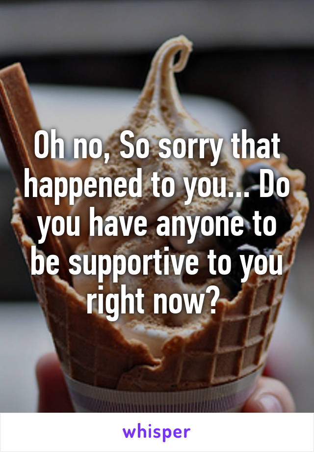 Oh no, So sorry that happened to you... Do you have anyone to be supportive to you right now? 