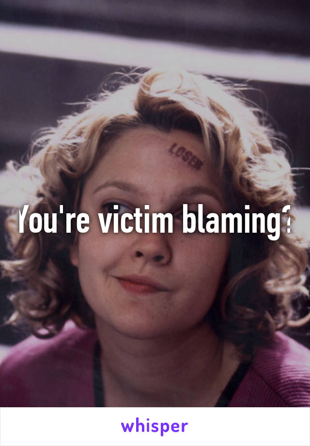 You're victim blaming?