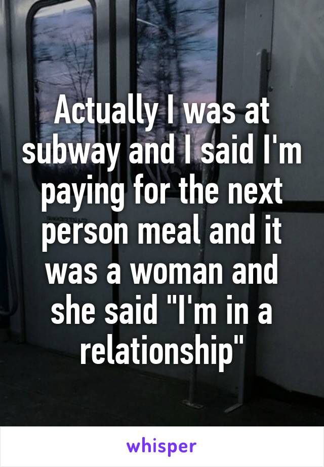 Actually I was at subway and I said I'm paying for the next person meal and it was a woman and she said "I'm in a relationship"