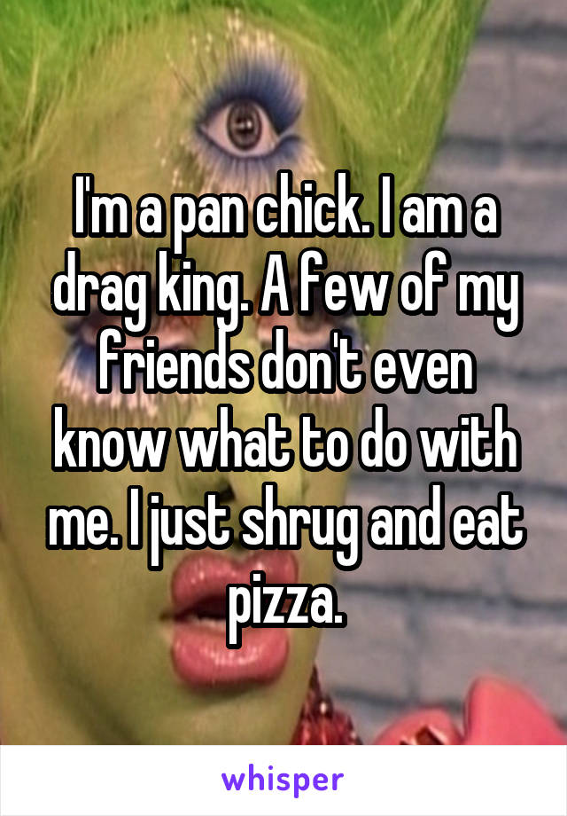 I'm a pan chick. I am a drag king. A few of my friends don't even know what to do with me. I just shrug and eat pizza.