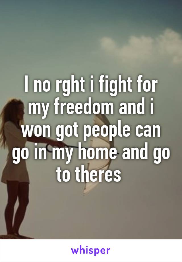 I no rght i fight for my freedom and i won got people can go in my home and go to theres 