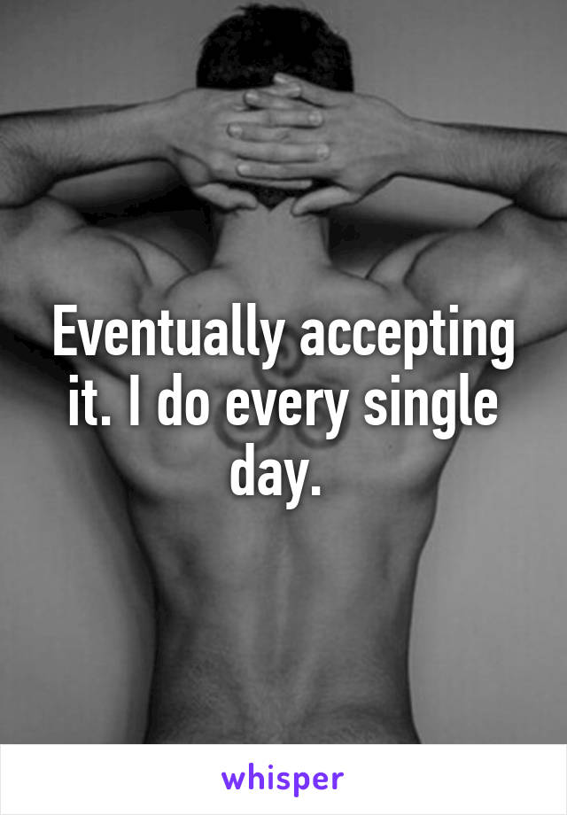 Eventually accepting it. I do every single day. 