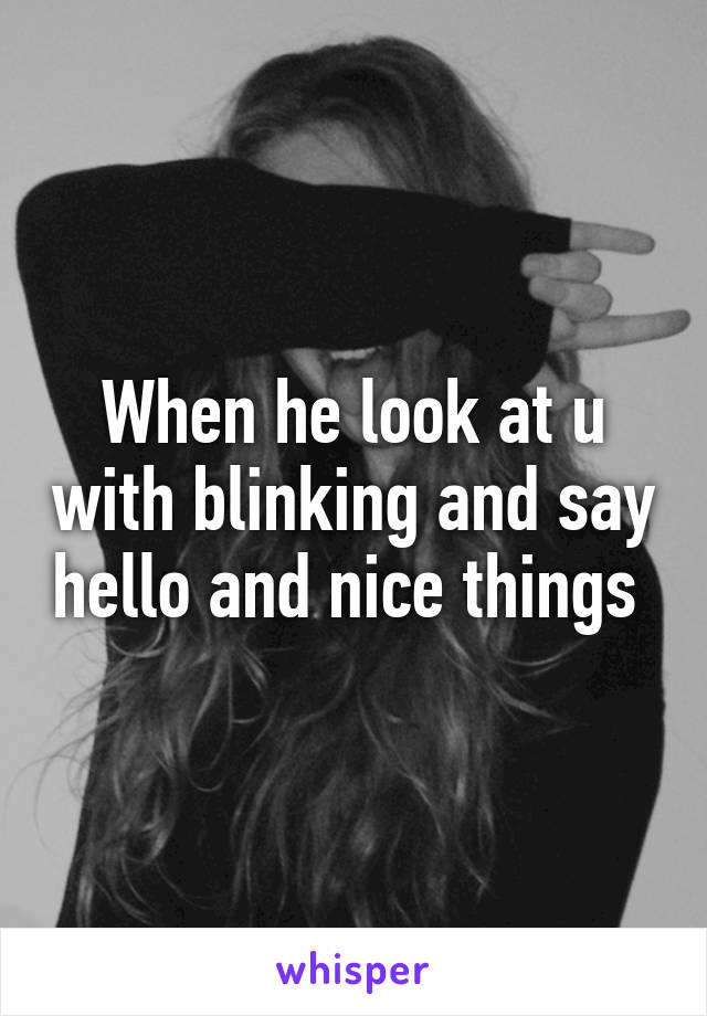When he look at u with blinking and say hello and nice things 