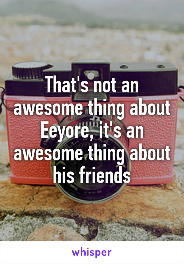 That's not an awesome thing about Eeyore, it's an awesome thing about his friends