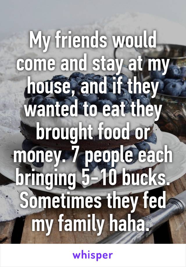 My friends would come and stay at my house, and if they wanted to eat they brought food or money. 7 people each bringing 5-10 bucks. Sometimes they fed my family haha. 