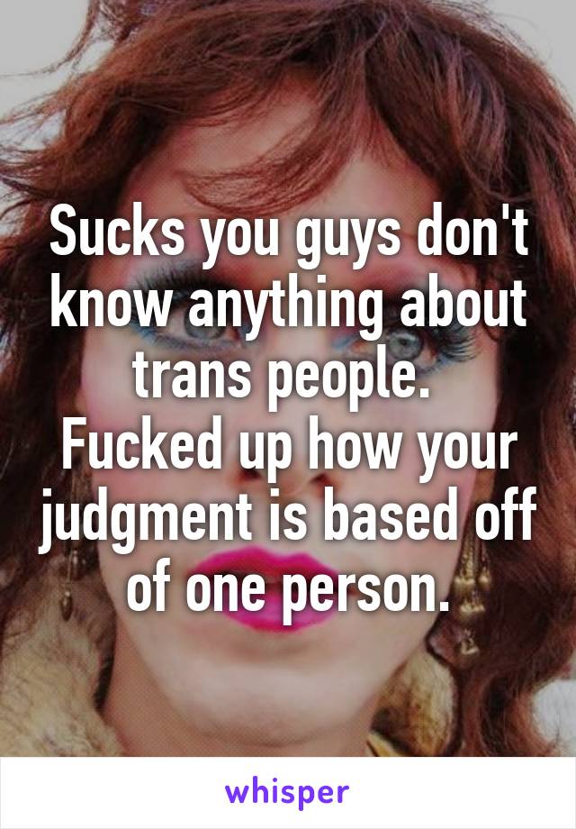 Sucks you guys don't know anything about trans people. 
Fucked up how your judgment is based off of one person.