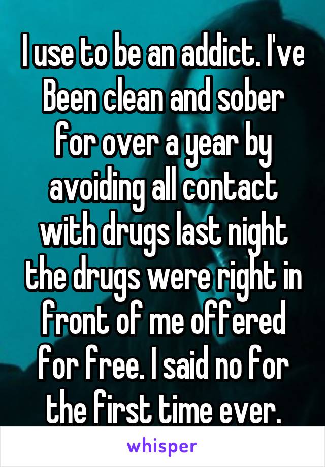 I use to be an addict. I've Been clean and sober for over a year by avoiding all contact with drugs last night the drugs were right in front of me offered for free. I said no for the first time ever.