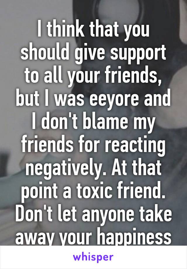 I think that you should give support to all your friends, but I was eeyore and I don't blame my friends for reacting negatively. At that point a toxic friend. Don't let anyone take away your happiness
