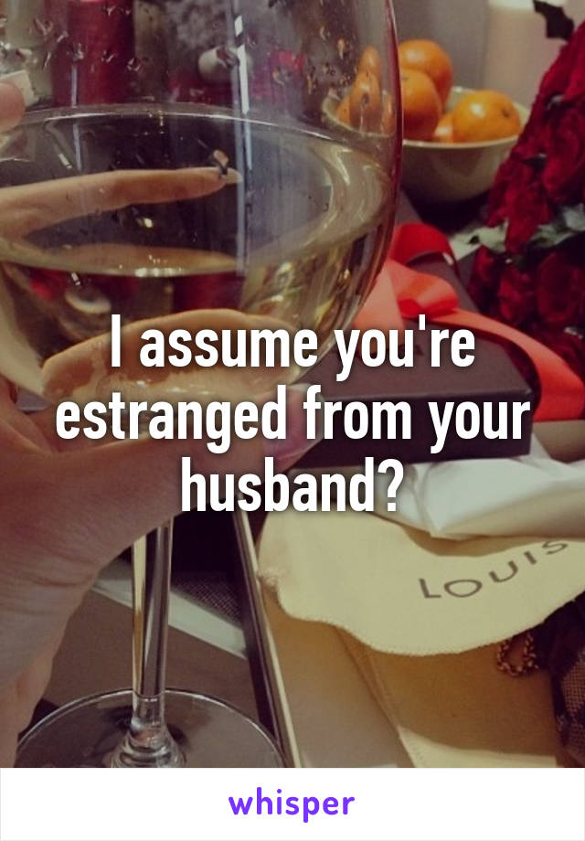 I assume you're estranged from your husband?