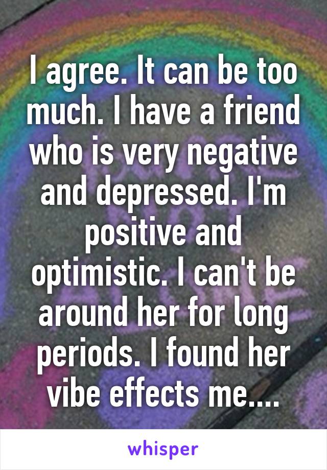 I agree. It can be too much. I have a friend who is very negative and depressed. I'm positive and optimistic. I can't be around her for long periods. I found her vibe effects me....