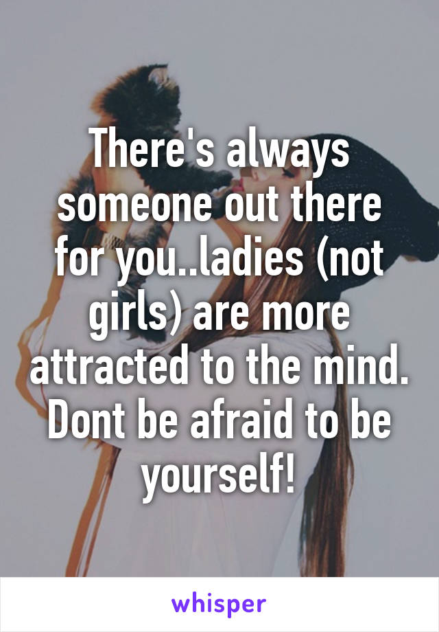 There's always someone out there for you..ladies (not girls) are more attracted to the mind. Dont be afraid to be yourself!