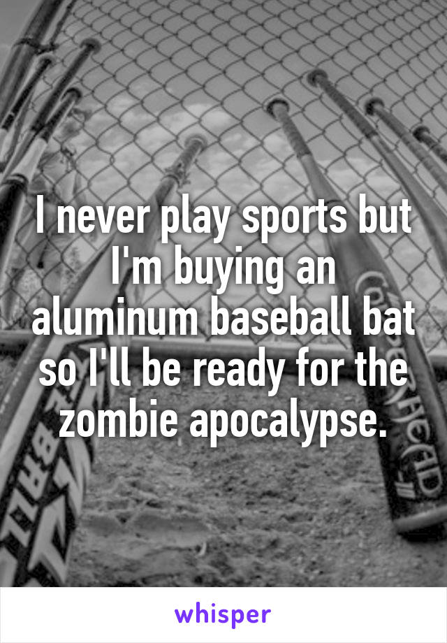 I never play sports but I'm buying an aluminum baseball bat so I'll be ready for the zombie apocalypse.