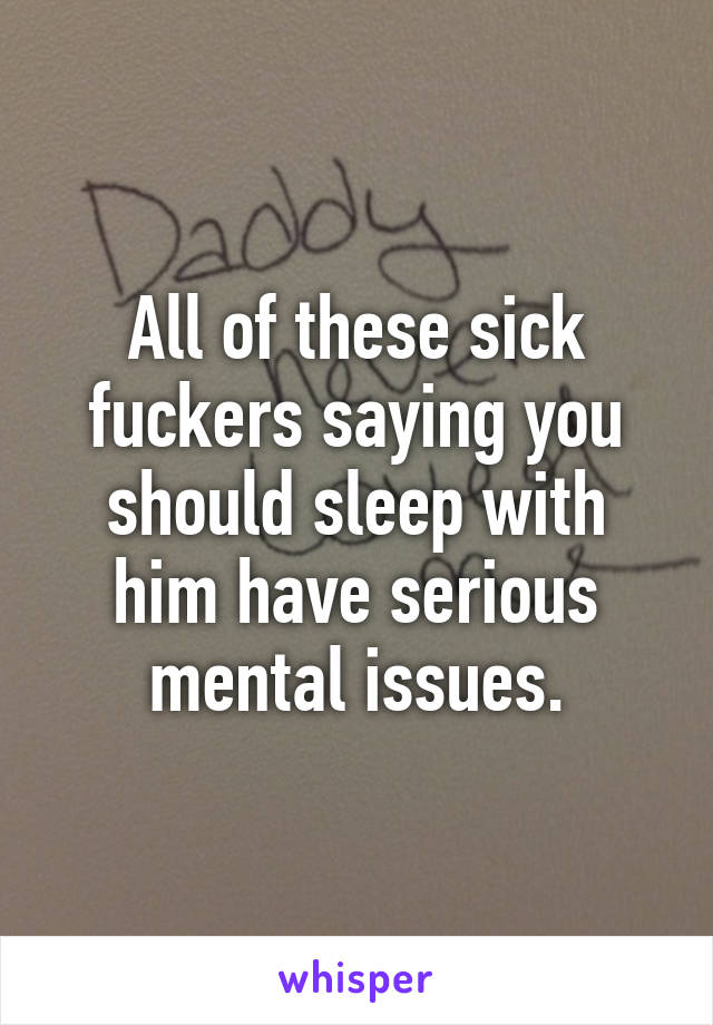 All of these sick fuckers saying you should sleep with him have serious mental issues.