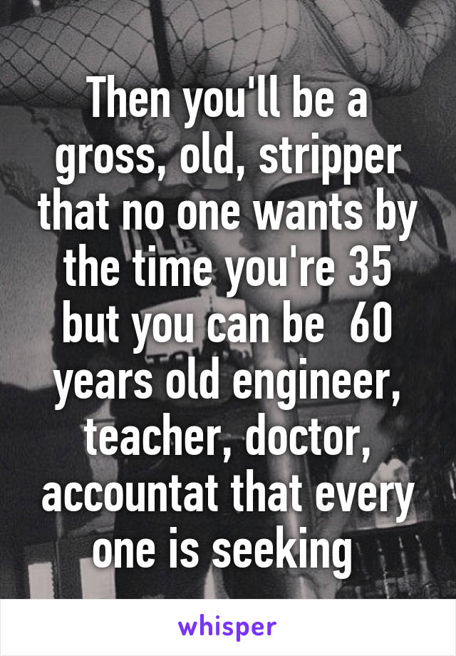 Then you'll be a gross, old, stripper that no one wants by the time you're 35 but you can be  60 years old engineer, teacher, doctor, accountat that every one is seeking 