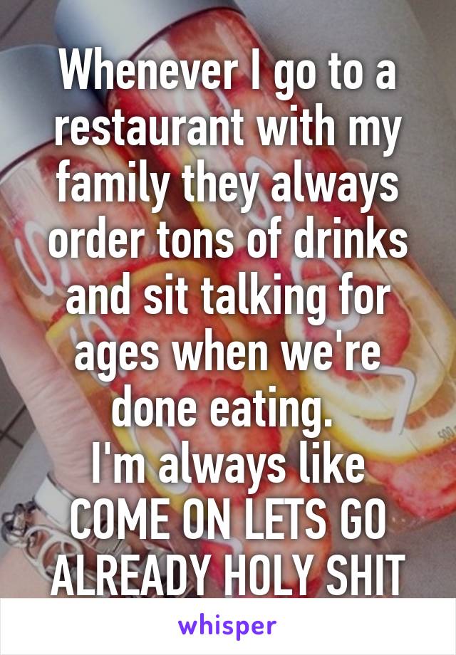 Whenever I go to a restaurant with my family they always order tons of drinks and sit talking for ages when we're done eating. 
I'm always like COME ON LETS GO ALREADY HOLY SHIT