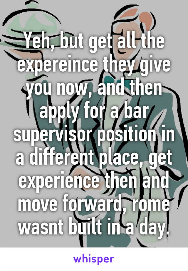 Yeh, but get all the expereince they give you now, and then apply for a bar supervisor position in a different place, get experience then and move forward, rome wasnt built in a day.