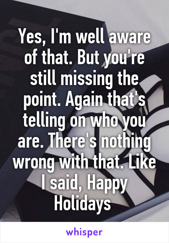 Yes, I'm well aware of that. But you're still missing the point. Again that's telling on who you are. There's nothing wrong with that. Like I said, Happy Holidays 