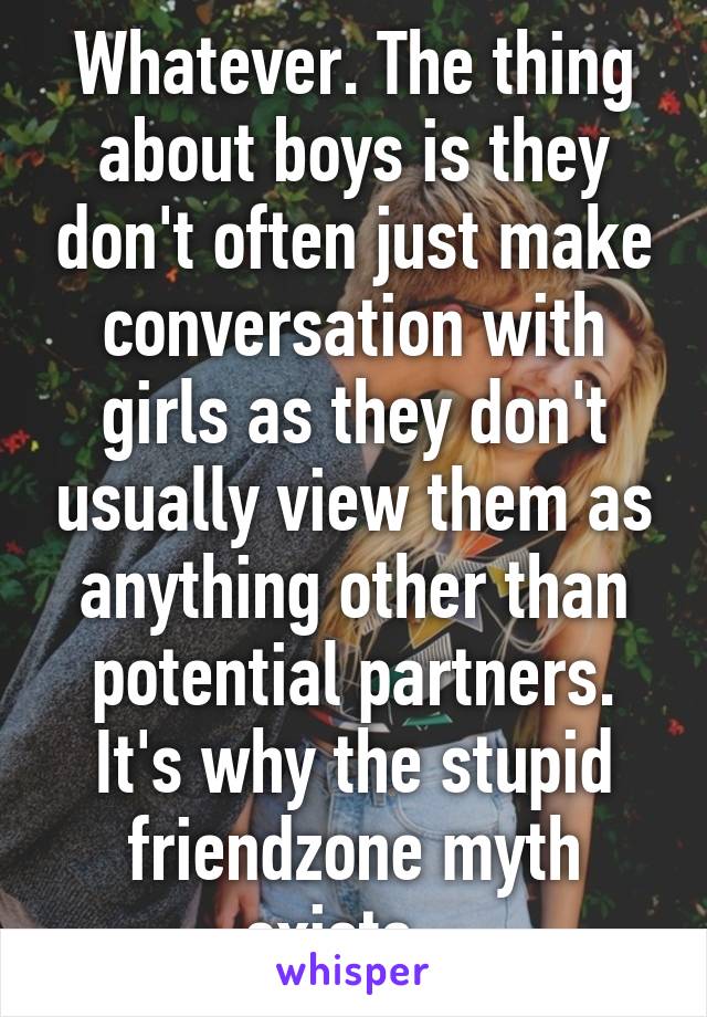 Whatever. The thing about boys is they don't often just make conversation with girls as they don't usually view them as anything other than potential partners. It's why the stupid friendzone myth exists...