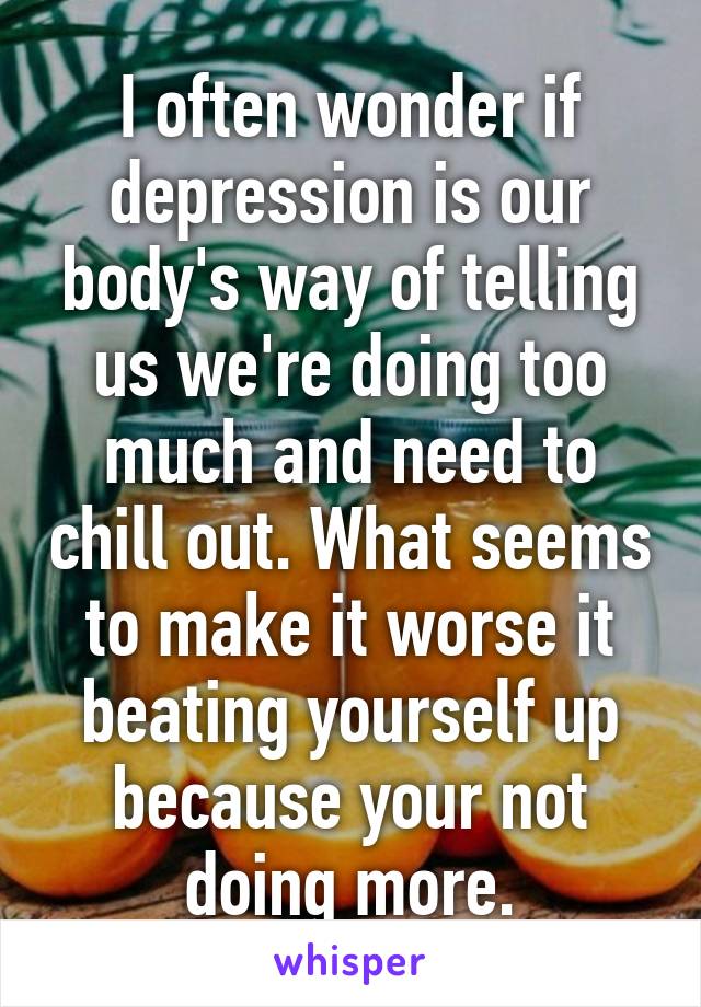 I often wonder if depression is our body's way of telling us we're doing too much and need to chill out. What seems to make it worse it beating yourself up because your not doing more.